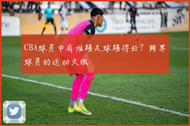 CBA球员中有谁踢足球踢得好？跨界球员的运动天赋