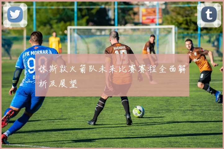 休斯敦火箭队未来比赛赛程全面解析及展望